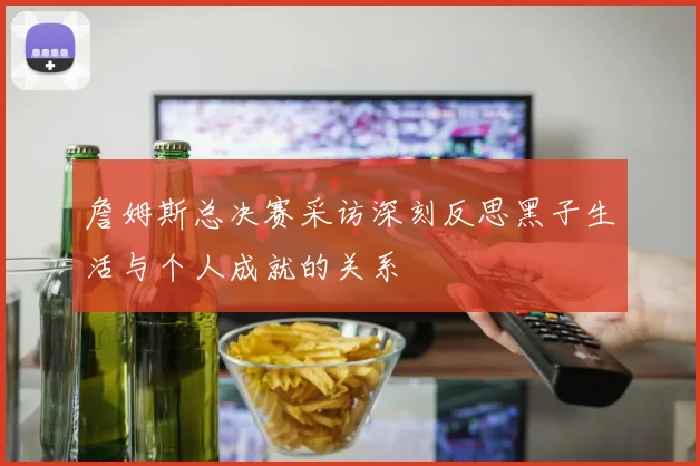詹姆斯总决赛采访深刻反思黑子生活与个人成就的关系