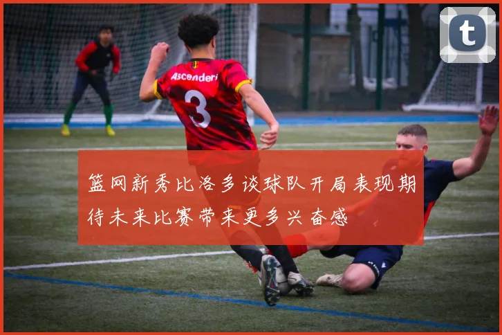 篮网新秀比洛多谈球队开局表现期待未来比赛带来更多兴奋感