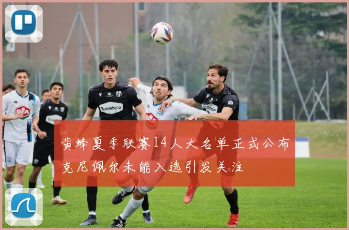 黄蜂夏季联赛14人大名单正式公布克尼佩尔未能入选引发关注