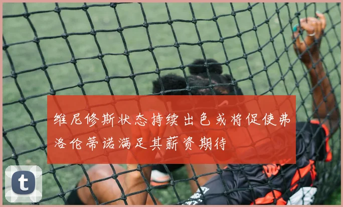 维尼修斯状态持续出色或将促使弗洛伦蒂诺满足其薪资期待