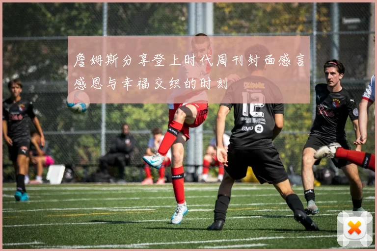 詹姆斯分享登上时代周刊封面感言感恩与幸福交织的时刻