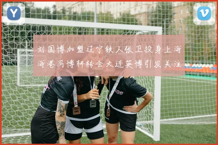 刘国博加盟辽宁铁人张卫投身上海海港冯博轩转会大连英博引发关注