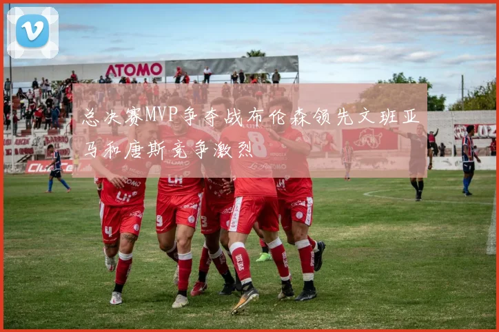 总决赛MVP争夺战布伦森领先文班亚马和唐斯竞争激烈