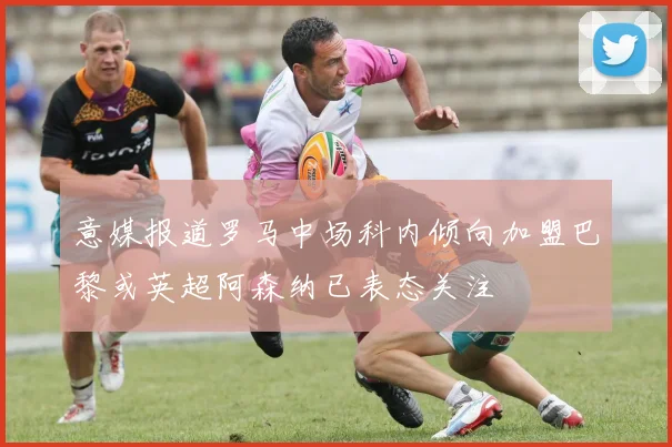 意媒报道罗马中场科内倾向加盟巴黎或英超阿森纳已表态关注
