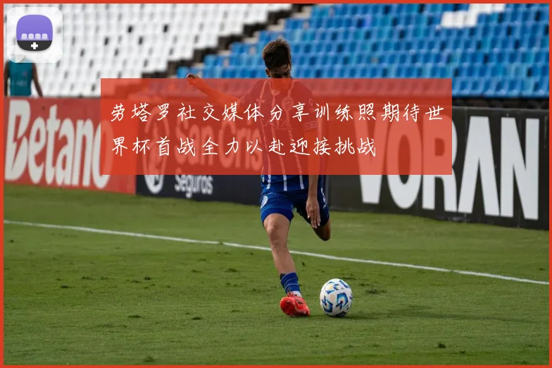 劳塔罗社交媒体分享训练照期待世界杯首战全力以赴迎接挑战