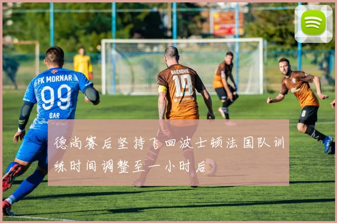德尚赛后坚持飞回波士顿法国队训练时间调整至一小时后