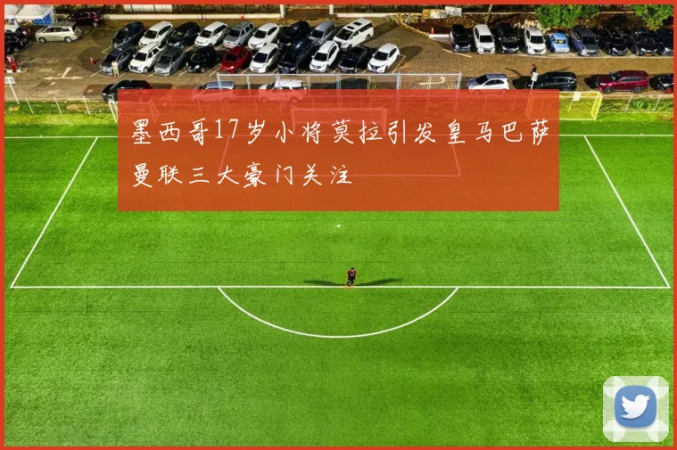墨西哥17岁小将莫拉引发皇马巴萨曼联三大豪门关注