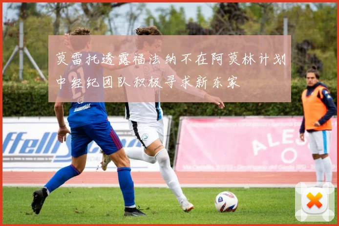 莫雷托透露福法纳不在阿莫林计划中经纪团队积极寻求新东家