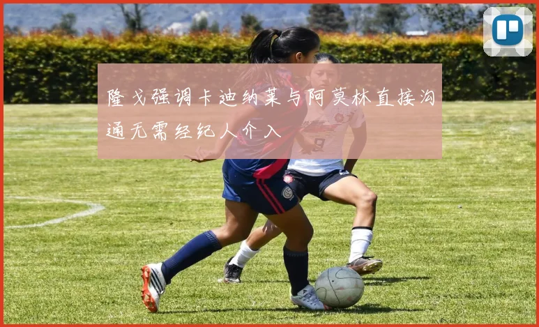 隆戈强调卡迪纳莱与阿莫林直接沟通无需经纪人介入