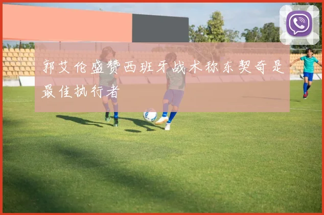 郭艾伦盛赞西班牙战术称东契奇是最佳执行者