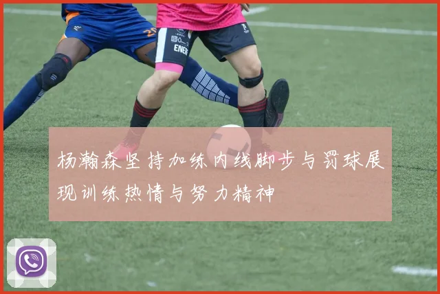 杨瀚森坚持加练内线脚步与罚球展现训练热情与努力精神