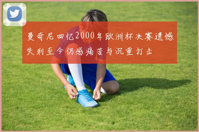 曼奇尼回忆2000年欧洲杯决赛遗憾失利至今仍感痛苦与沉重打击