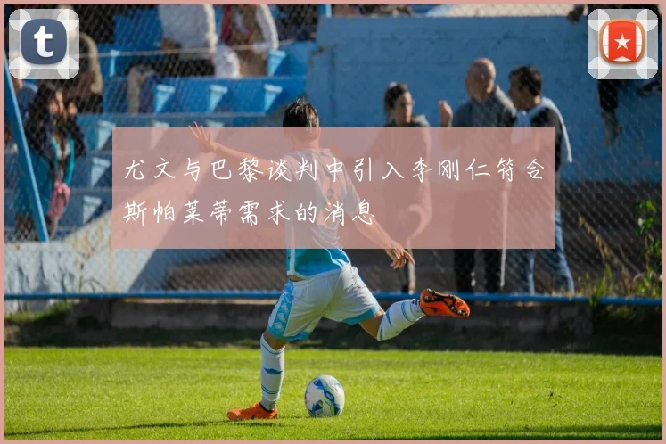 尤文与巴黎谈判中引入李刚仁符合斯帕莱蒂需求的消息